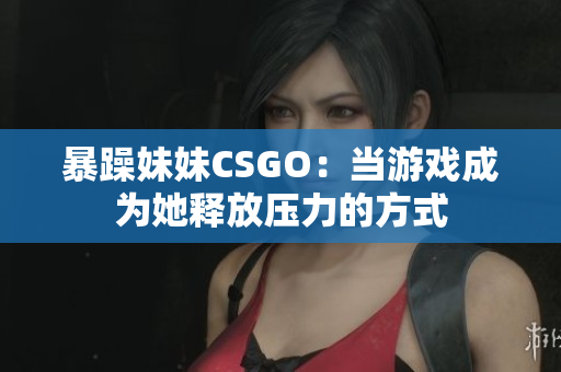 暴躁妹妹CSGO：當(dāng)游戲成為她釋放壓力的方式