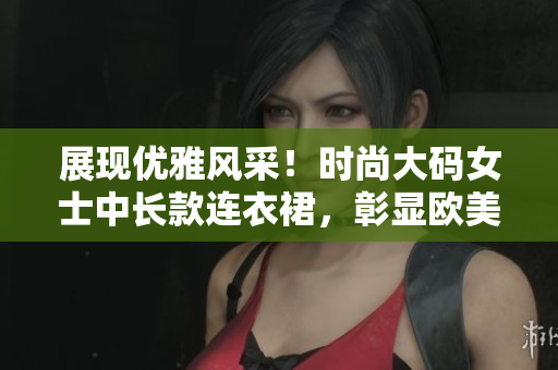 展現(xiàn)優(yōu)雅風(fēng)采！時(shí)尚大碼女士中長(zhǎng)款連衣裙，彰顯歐美風(fēng)情