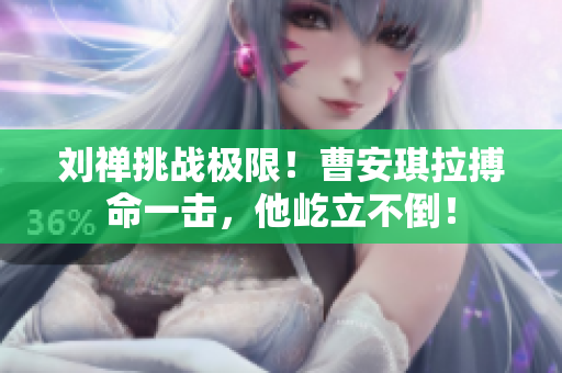 劉禪挑戰(zhàn)極限！曹安琪拉搏命一擊，他屹立不倒！