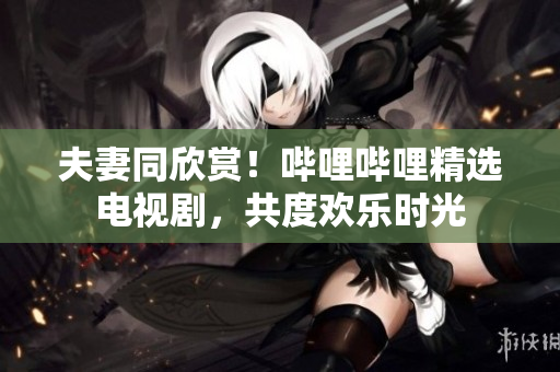 夫妻同欣賞！嗶哩嗶哩精選電視劇，共度歡樂時光