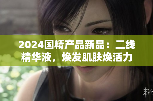 2024國精產(chǎn)品新品：二線精華液，煥發(fā)肌膚煥活力