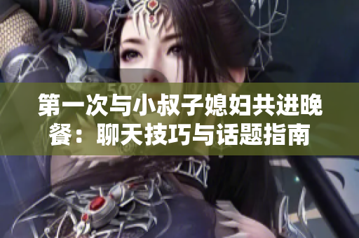 第一次與小叔子媳婦共進(jìn)晚餐：聊天技巧與話題指南