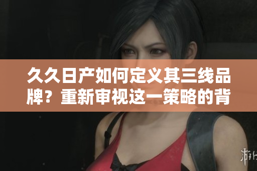 久久日產(chǎn)如何定義其三線(xiàn)品牌？重新審視這一策略的背后邏輯