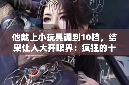 他戴上小玩具調(diào)到10檔，結(jié)果讓人大開眼界：瘋狂的十級(jí)體驗(yàn)揭秘！