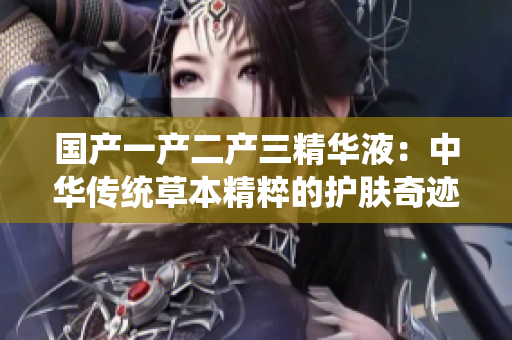 國產(chǎn)一產(chǎn)二產(chǎn)三精華液：中華傳統(tǒng)草本精粹的護(hù)膚奇跡