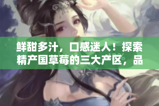 鮮甜多汁，口感迷人！探索精產(chǎn)國(guó)草莓的三大產(chǎn)區(qū)，品味不同風(fēng)味！