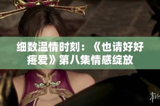 細(xì)數(shù)溫情時刻：《也請好好疼愛》第八集情感綻放