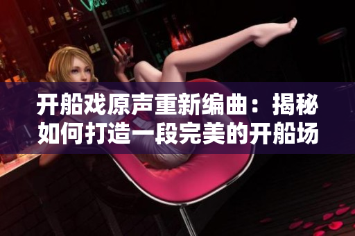 開船戲原聲重新編曲：揭秘如何打造一段完美的開船場景音樂