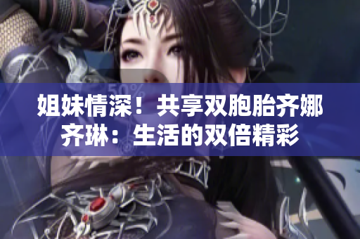 姐妹情深！共享雙胞胎齊娜齊琳：生活的雙倍精彩