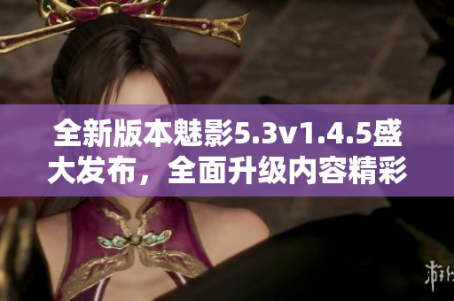 全新版本魅影5.3v1.4.5盛大發(fā)布，全面升級內(nèi)容精彩紛呈