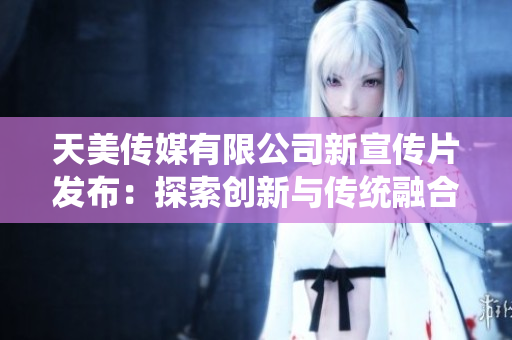 天美傳媒有限公司新宣傳片發(fā)布：探索創(chuàng)新與傳統(tǒng)融合的視覺(jué)藝術(shù)之旅