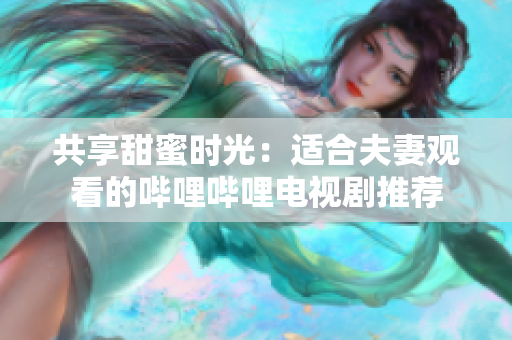 共享甜蜜時光：適合夫妻觀看的嗶哩嗶哩電視劇推薦