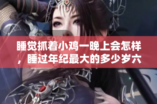 睡覺(jué)抓著小雞一晚上會(huì)怎樣，睡過(guò)年紀(jì)最大的多少歲六十多，水潤(rùn)緊致銷魂低吟古代，水潤(rùn)緊致銷魂低吟，說(shuō)說(shuō)都是怎么的干對(duì)象的，睡眠を取らなくてもいい201