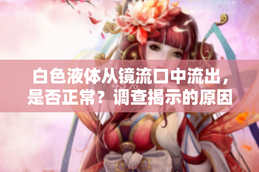 白色液體從鏡流口中流出，是否正常？調(diào)查揭示的原因及應(yīng)對(duì)策略