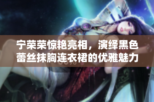 寧榮榮驚艷亮相，演繹黑色蕾絲抹胸連衣裙的優(yōu)雅魅力