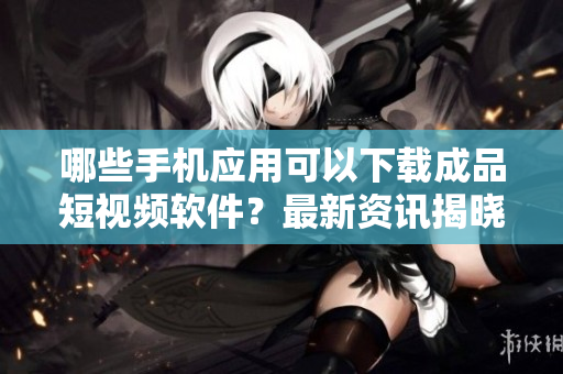 哪些手機應用可以下載成品短視頻軟件？最新資訊揭曉