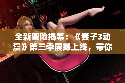 全新冒險(xiǎn)揭幕：《妻子3動(dòng)漫》第三季震撼上線，帶你體驗(yàn)更多驚喜與感動(dòng)