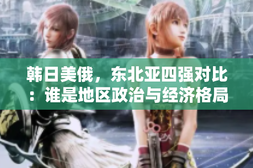 韓日美俄，東北亞四強(qiáng)對(duì)比：誰(shuí)是地區(qū)政治與經(jīng)濟(jì)格局的領(lǐng)導(dǎo)者？