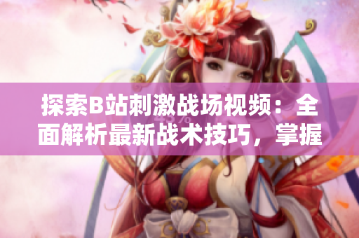 探索B站刺激戰(zhàn)場視頻：全面解析最新戰(zhàn)術(shù)技巧，掌握最佳游戲策略