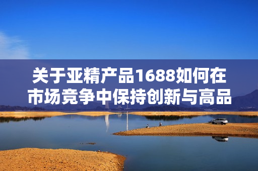 關(guān)于亞精產(chǎn)品1688如何在市場(chǎng)競(jìng)爭(zhēng)中保持創(chuàng)新與高品質(zhì)的綜合策略探討
