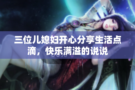 三位兒媳婦開(kāi)心分享生活點(diǎn)滴，快樂(lè)滿溢的說(shuō)說(shuō)