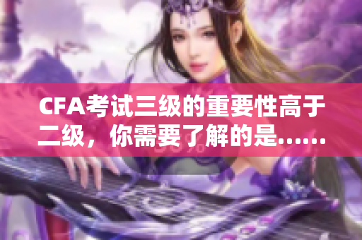 CFA考試三級的重要性高于二級，你需要了解的是……