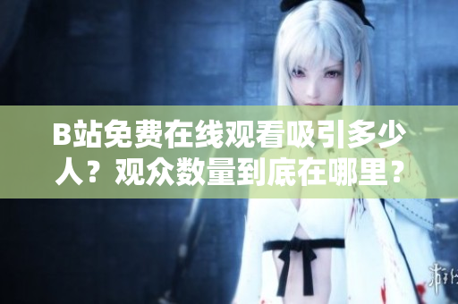 B站免費(fèi)在線(xiàn)觀看吸引多少人？觀眾數(shù)量到底在哪里？