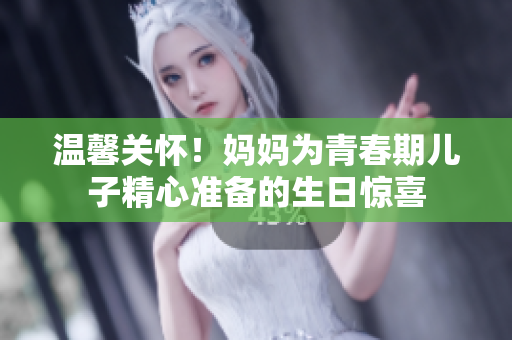溫馨關(guān)懷！媽媽為青春期兒子精心準(zhǔn)備的生日驚喜