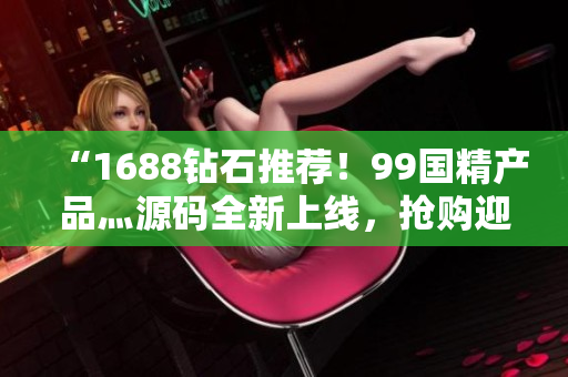 “1688鉆石推薦！99國精產(chǎn)品灬源碼全新上線，搶購迎春季”