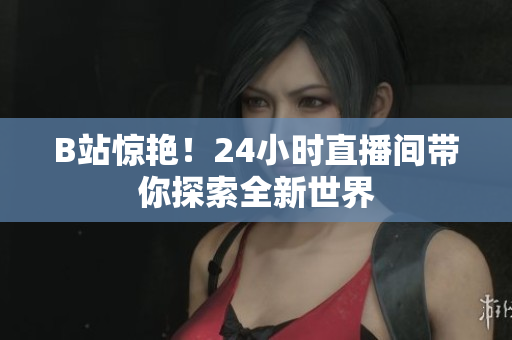 B站驚艷！24小時直播間帶你探索全新世界