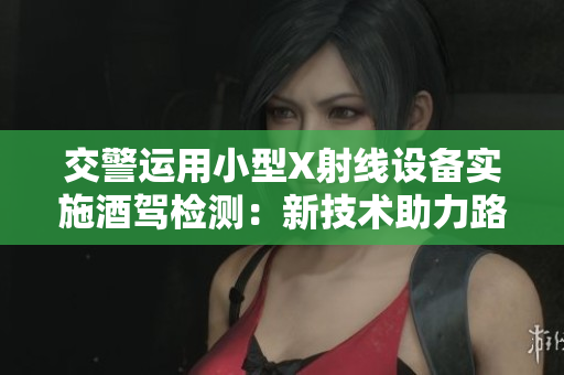 交警運(yùn)用小型X射線設(shè)備實(shí)施酒駕檢測(cè)：新技術(shù)助力路面安全