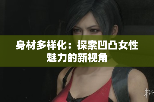 身材多樣化：探索凹凸女性魅力的新視角