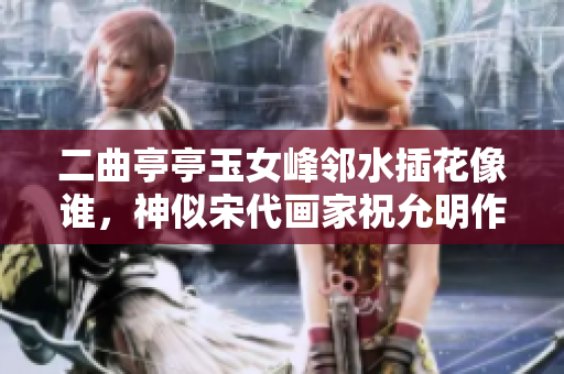 二曲亭亭玉女峰鄰水插花像誰，神似宋代畫家祝允明作品