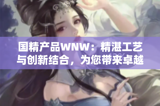 國(guó)精產(chǎn)品WNW：精湛工藝與創(chuàng)新結(jié)合，為您帶來(lái)卓越品質(zhì)
