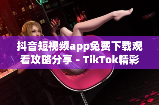 抖音短視頻app免費下載觀看攻略分享 - TikTok精彩視頻盡在眼前