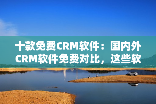 十款免費(fèi)CRM軟件：國(guó)內(nèi)外CRM軟件免費(fèi)對(duì)比，這些軟件最適合你的企業(yè)