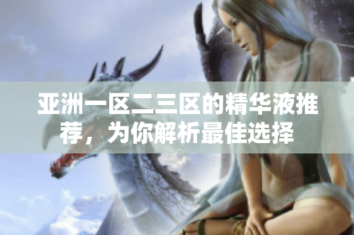 亞洲一區(qū)二三區(qū)的精華液推薦，為你解析最佳選擇
