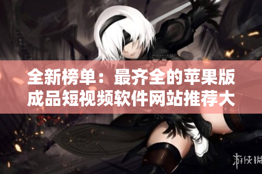 全新榜單：最齊全的蘋果版成品短視頻軟件網(wǎng)站推薦大全
