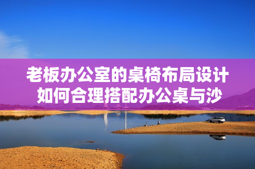 老板辦公室的桌椅布局設(shè)計(jì) 如何合理搭配辦公桌與沙發(fā)？