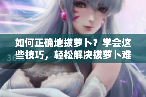 如何正確地拔蘿卜？學(xué)會(huì)這些技巧，輕松解決拔蘿卜難題！
