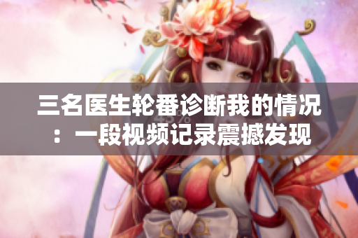三名醫(yī)生輪番診斷我的情況：一段視頻記錄震撼發(fā)現(xiàn)