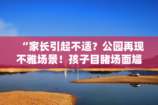 “家長引起不適？公園再現(xiàn)不雅場景！孩子目睹場面尷尬難當(dāng)”