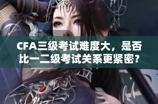 CFA三級考試難度大，是否比一二級考試關(guān)系更緊密？