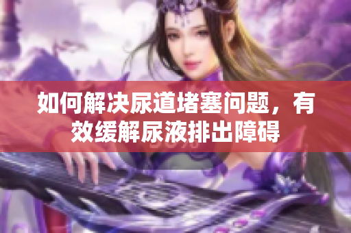如何解決尿道堵塞問題，有效緩解尿液排出障礙