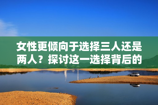 女性更傾向于選擇三人還是兩人？探討這一選擇背后的心理因素