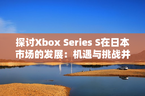 探討Xbox Series S在日本市場的發(fā)展：機遇與挑戰(zhàn)并存