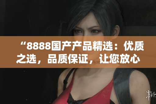 “8888國產(chǎn)產(chǎn)品精選：優(yōu)質(zhì)之選，品質(zhì)保證，讓您放心選擇”