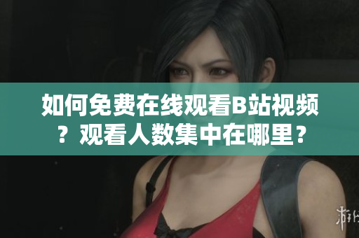 如何免費在線觀看B站視頻？觀看人數(shù)集中在哪里？