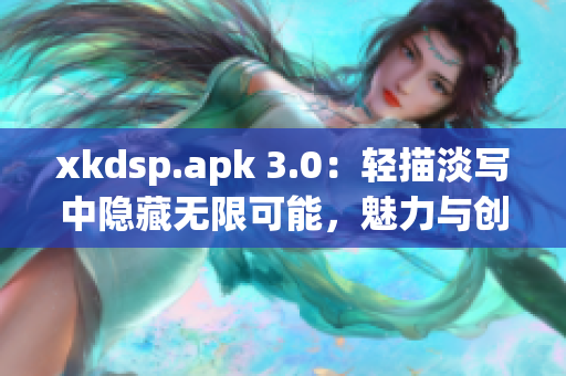 xkdsp.apk 3.0：輕描淡寫中隱藏?zé)o限可能，魅力與創(chuàng)新共舞