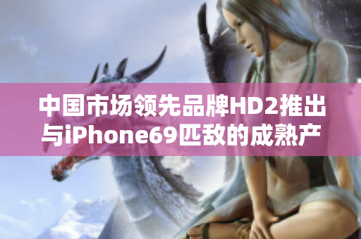 中國(guó)市場(chǎng)領(lǐng)先品牌HD2推出與iPhone69匹敵的成熟產(chǎn)品